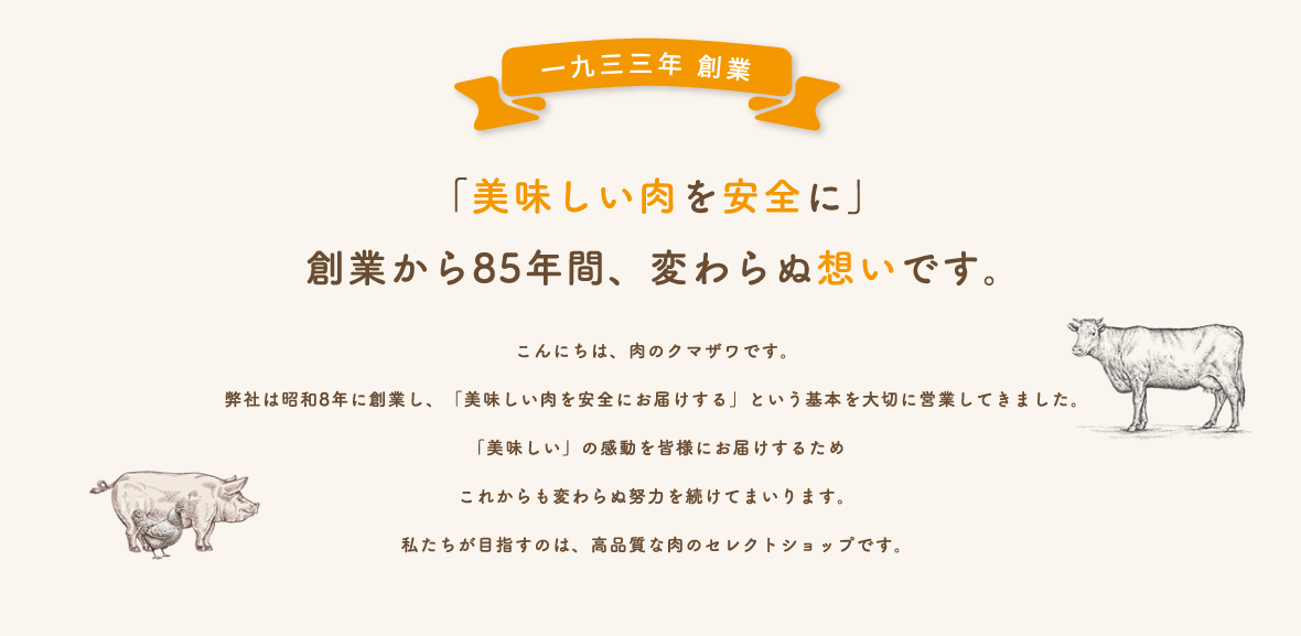 こんにちは、肉のクマザワです。弊社は昭和8年に創業し、「美味しい肉を安全にお届けする」という基本を大切に営業してきました。「美味しい」の感動を皆様にお届けするためこれからも変わらぬ努力を続けてまいります。私たちが目指すのは、高品質な肉のセレクトショップです。