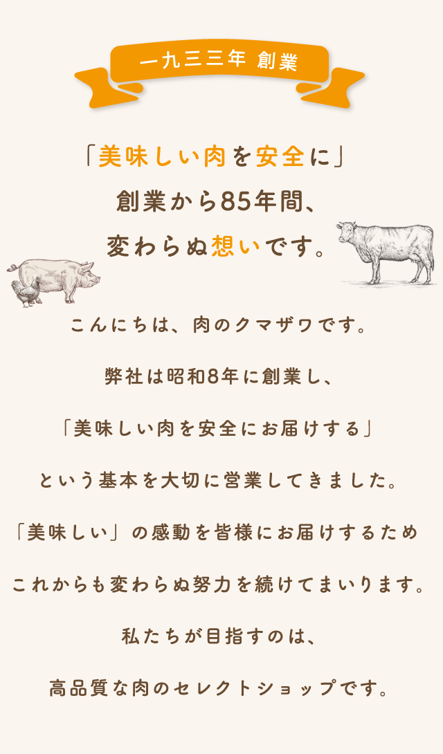 こんにちは、肉のクマザワです。弊社は昭和8年に創業し、「美味しい肉を安全にお届けする」という基本を大切に営業してきました。「美味しい」の感動を皆様にお届けするためこれからも変わらぬ努力を続けてまいります。私たちが目指すのは、高品質な肉のセレクトショップです。